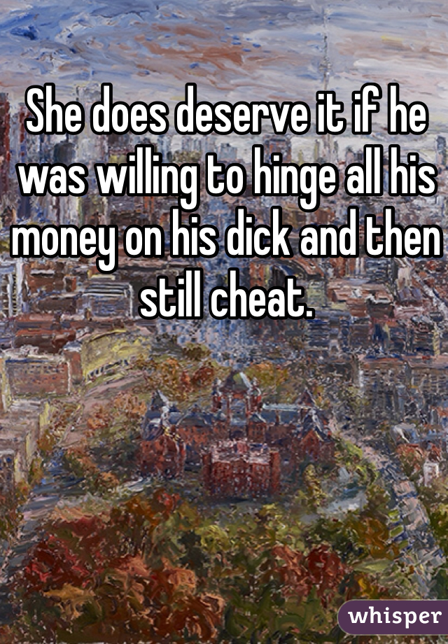 She does deserve it if he was willing to hinge all his money on his dick and then still cheat.