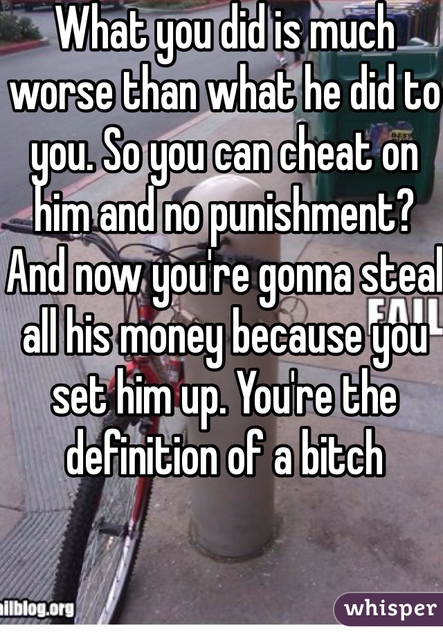 What you did is much worse than what he did to you. So you can cheat on him and no punishment? And now you're gonna steal all his money because you set him up. You're the definition of a bitch
