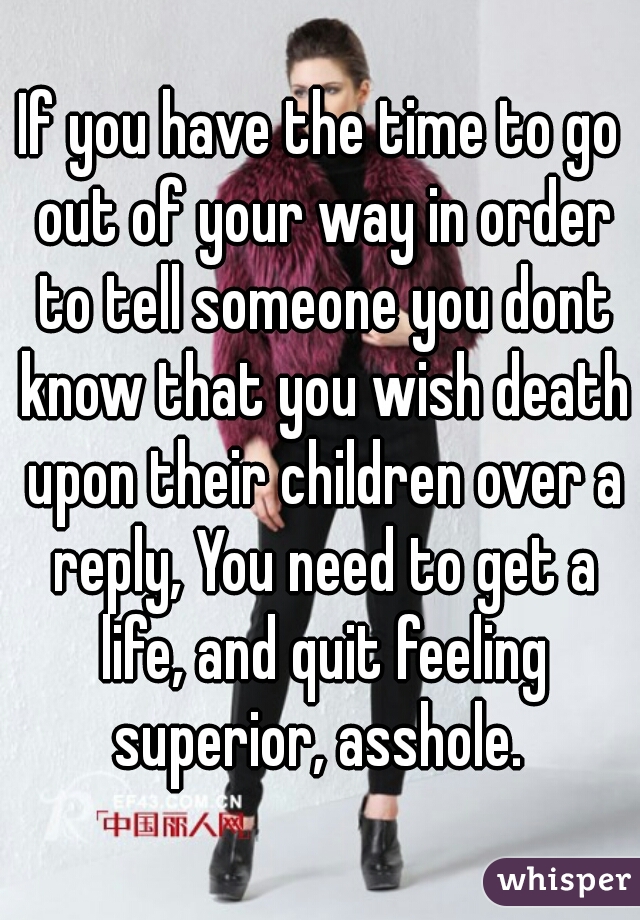 If you have the time to go out of your way in order to tell someone you dont know that you wish death upon their children over a reply, You need to get a life, and quit feeling superior, asshole. 