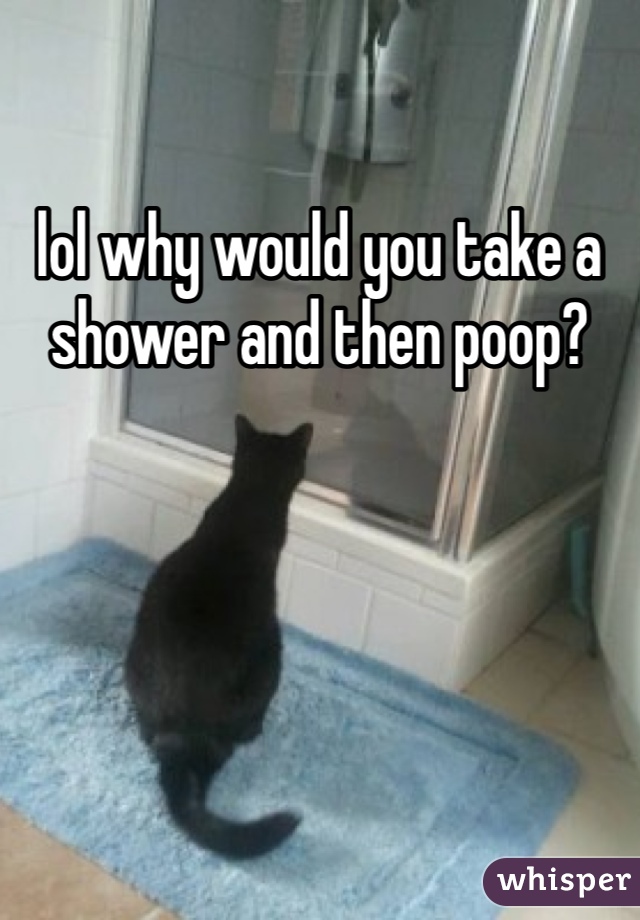 lol why would you take a shower and then poop? 