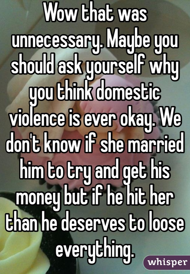 Wow that was unnecessary. Maybe you should ask yourself why you think domestic violence is ever okay. We don't know if she married him to try and get his money but if he hit her than he deserves to loose everything. 