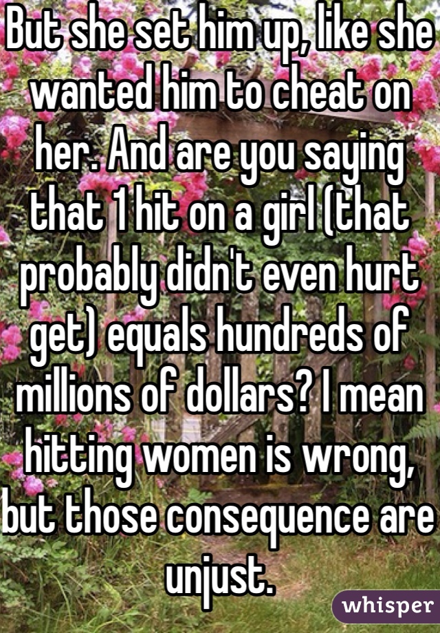 But she set him up, like she wanted him to cheat on her. And are you saying that 1 hit on a girl (that probably didn't even hurt get) equals hundreds of millions of dollars? I mean hitting women is wrong, but those consequence are unjust.