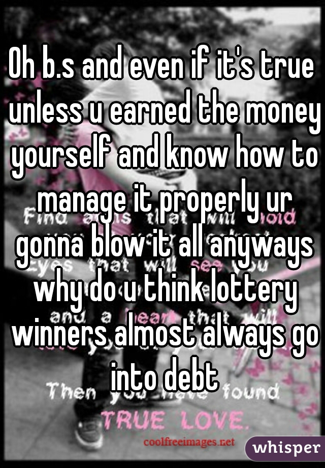 Oh b.s and even if it's true unless u earned the money yourself and know how to manage it properly ur gonna blow it all anyways why do u think lottery winners almost always go into debt