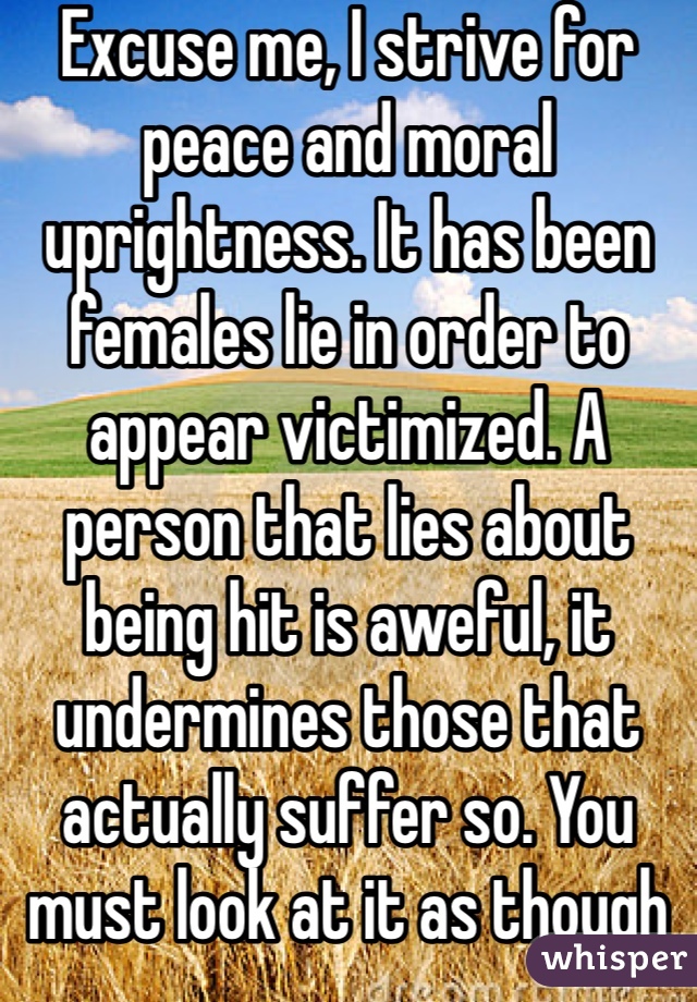 Excuse me, I strive for peace and moral uprightness. It has been females lie in order to appear victimized. A person that lies about being hit is aweful, it undermines those that actually suffer so. You must look at it as though you are neutral so not rushing to believe on side over another