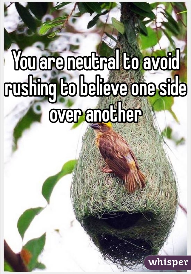 You are neutral to avoid rushing to believe one side over another