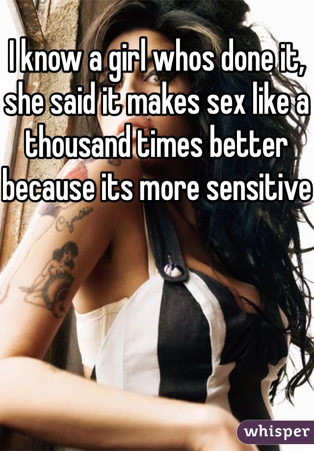 I know a girl whos done it, she said it makes sex like a thousand times better because its more sensitive