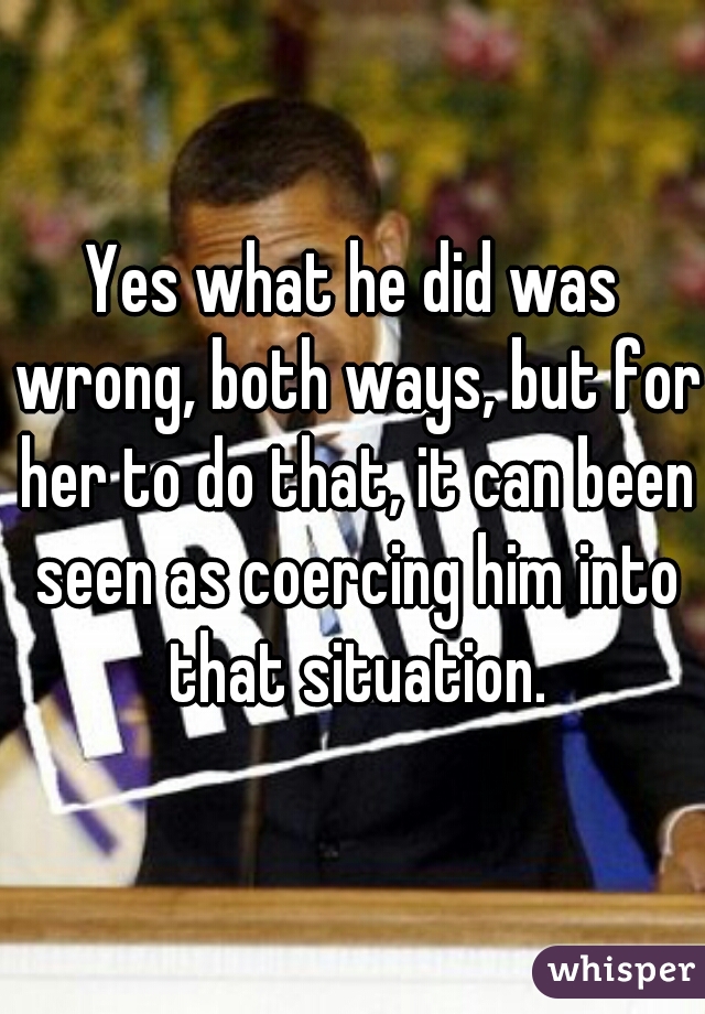 Yes what he did was wrong, both ways, but for her to do that, it can been seen as coercing him into that situation.