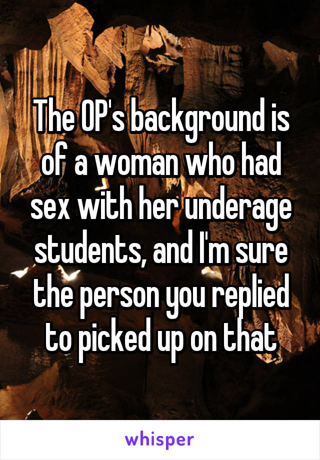 The OP's background is of a woman who had sex with her underage students, and I'm sure the person you replied to picked up on that