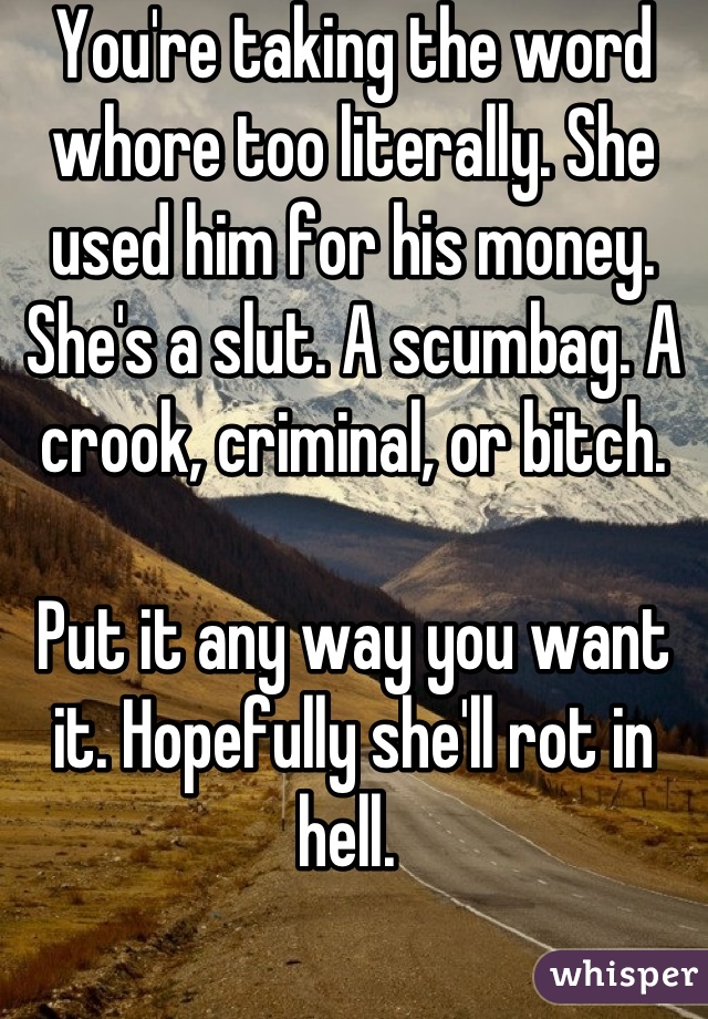 You're taking the word whore too literally. She used him for his money. She's a slut. A scumbag. A crook, criminal, or bitch.

Put it any way you want it. Hopefully she'll rot in hell. 