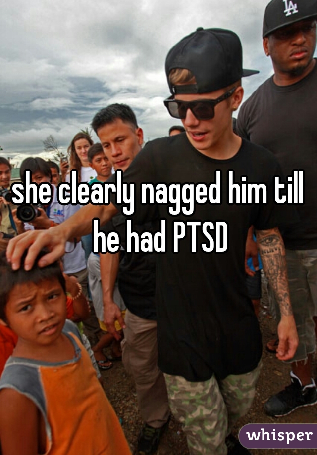 she clearly nagged him till he had PTSD