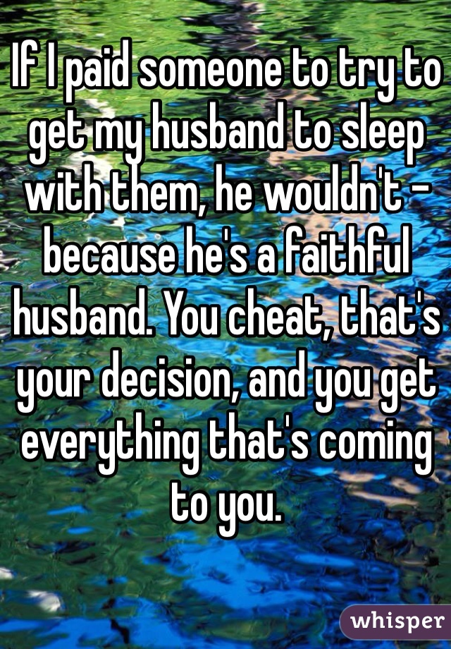 If I paid someone to try to get my husband to sleep with them, he wouldn't - because he's a faithful husband. You cheat, that's your decision, and you get everything that's coming to you.