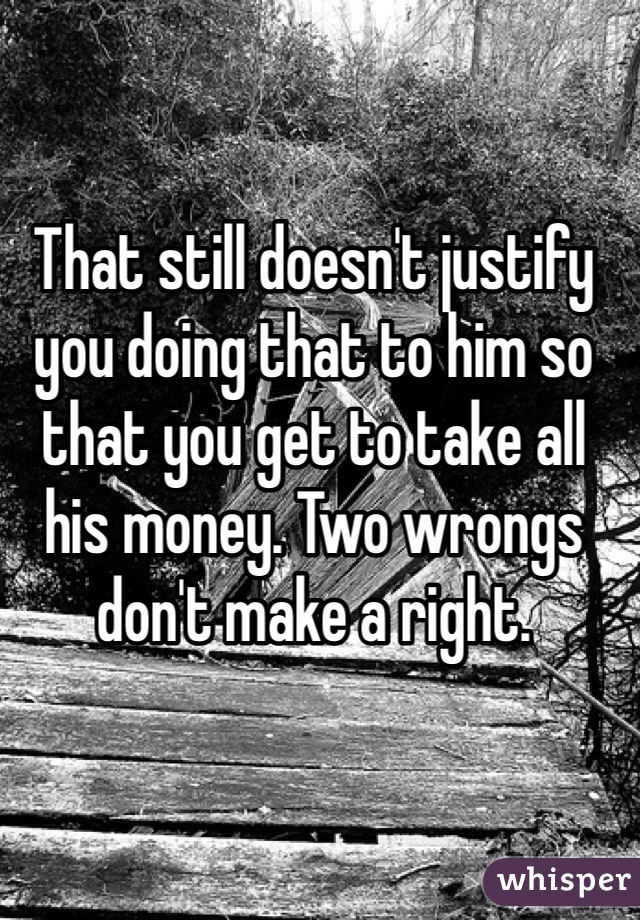 That still doesn't justify you doing that to him so that you get to take all his money. Two wrongs don't make a right. 