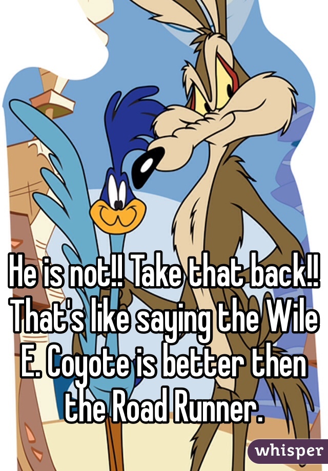 He is not!! Take that back!!
That's like saying the Wile E. Coyote is better then the Road Runner.
