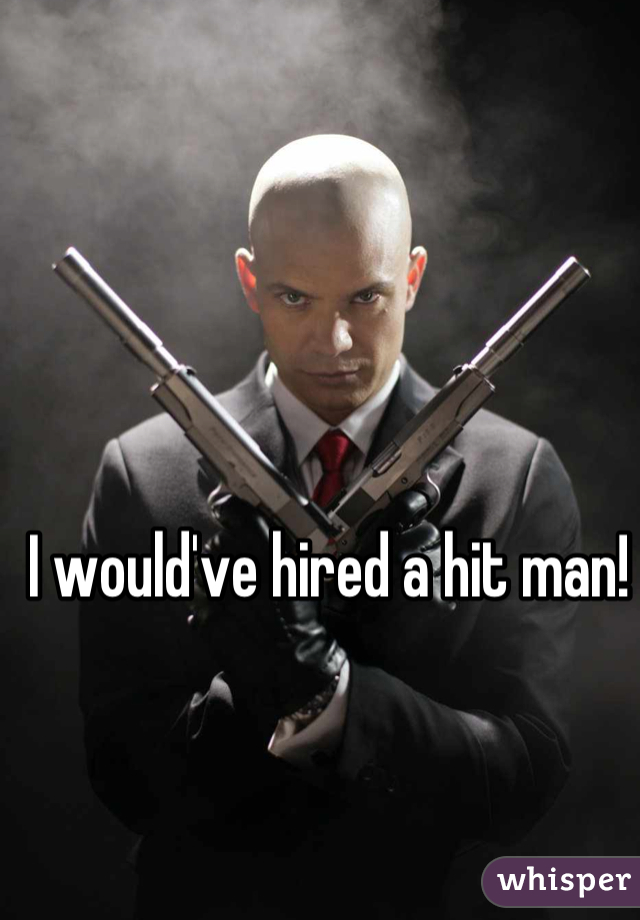 I would've hired a hit man!