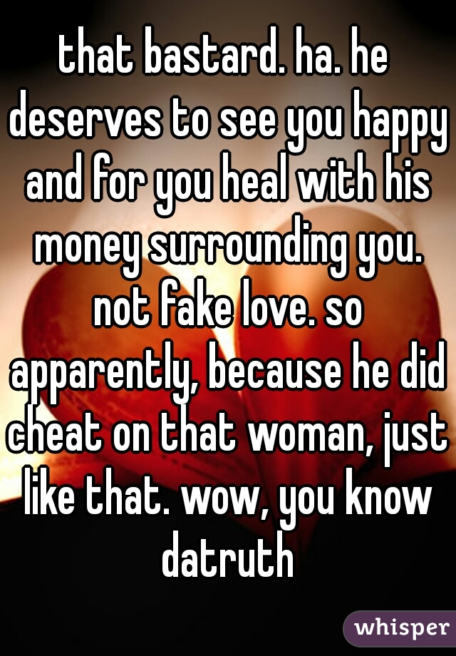 that bastard. ha. he deserves to see you happy and for you heal with his money surrounding you. not fake love. so apparently, because he did cheat on that woman, just like that. wow, you know datruth