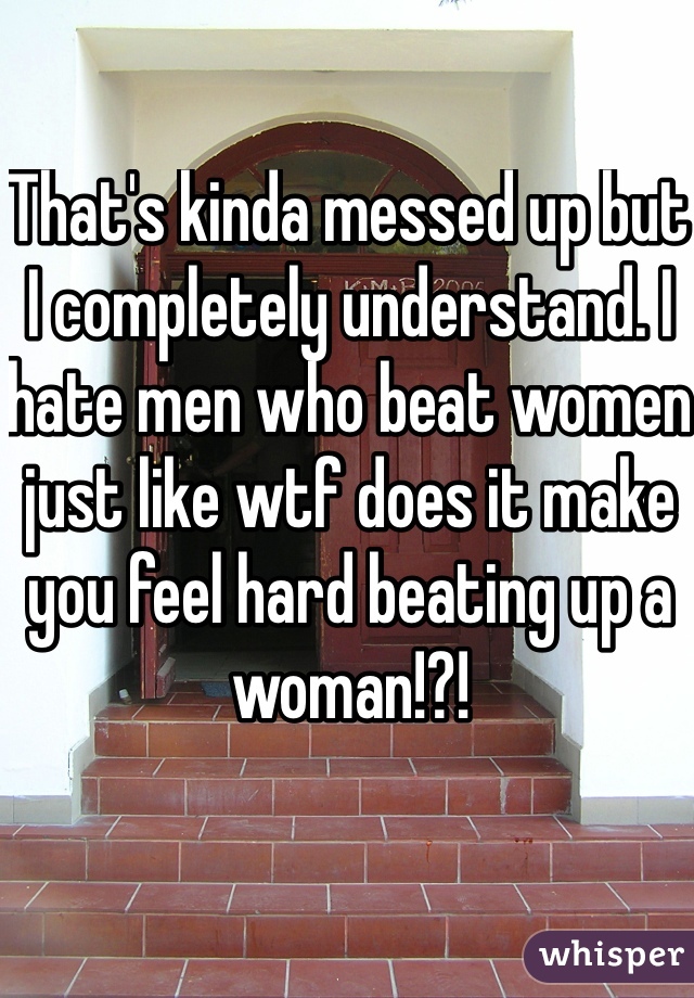 That's kinda messed up but I completely understand. I hate men who beat women just like wtf does it make you feel hard beating up a woman!?!