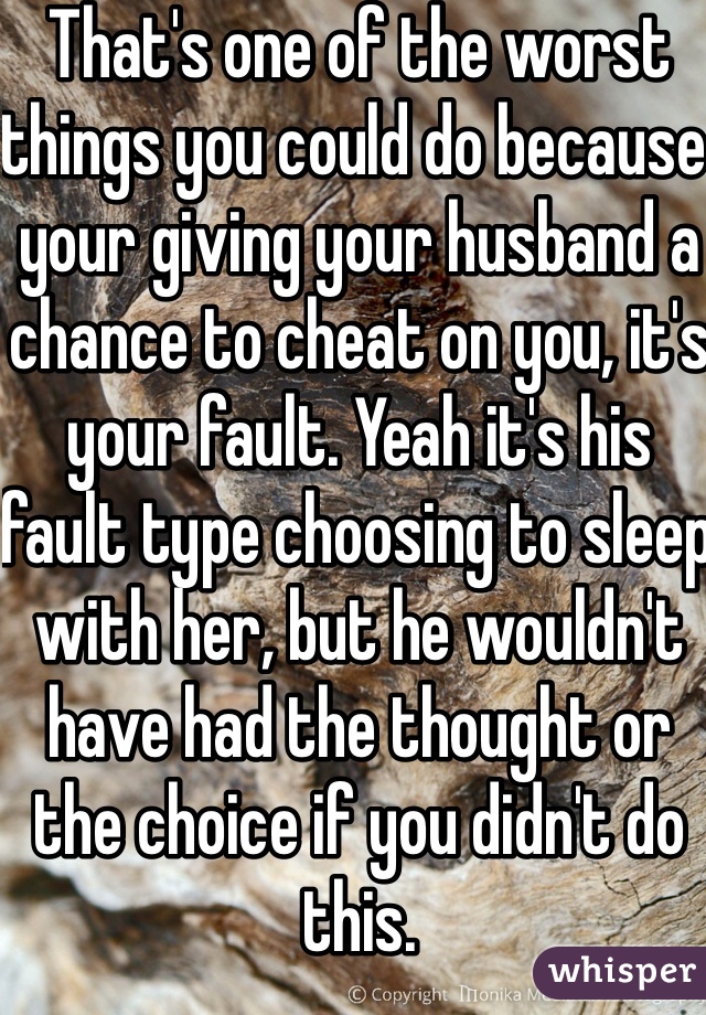 That's one of the worst things you could do because your giving your husband a chance to cheat on you, it's your fault. Yeah it's his fault type choosing to sleep with her, but he wouldn't have had the thought or the choice if you didn't do this. 