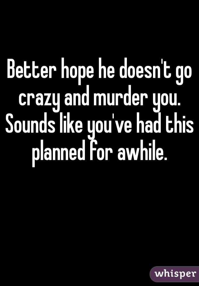 Better hope he doesn't go crazy and murder you. Sounds like you've had this planned for awhile. 