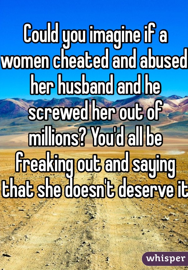 Could you imagine if a women cheated and abused her husband and he screwed her out of millions? You'd all be freaking out and saying that she doesn't deserve it
