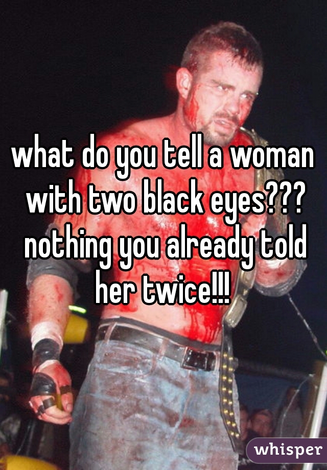 what do you tell a woman with two black eyes??? nothing you already told her twice!!! 