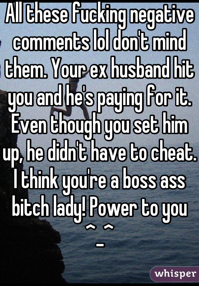 All these fucking negative comments lol don't mind them. Your ex husband hit you and he's paying for it. Even though you set him up, he didn't have to cheat. I think you're a boss ass bitch lady! Power to you ^_^