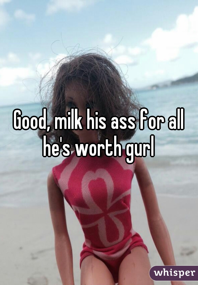 Good, milk his ass for all he's worth gurl 