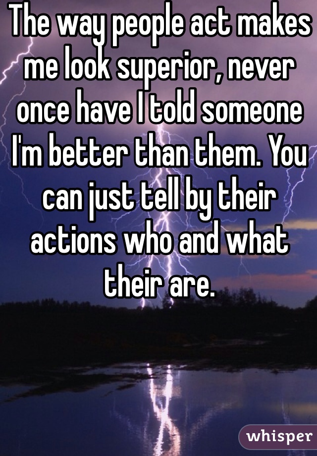 The way people act makes me look superior, never once have I told someone I'm better than them. You can just tell by their actions who and what their are. 