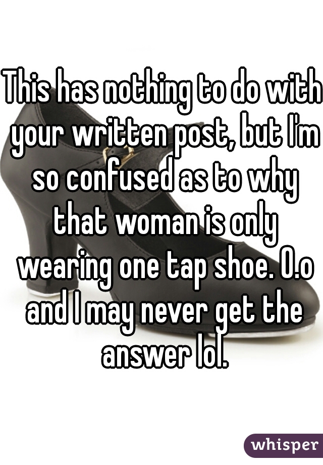 This has nothing to do with your written post, but I'm so confused as to why that woman is only wearing one tap shoe. O.o and I may never get the answer lol.