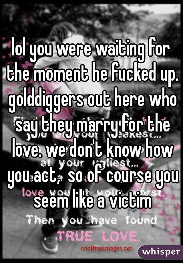 lol you were waiting for the moment he fucked up. golddiggers out here who say they marry for the love. we don't know how you act,  so of course you seem like a victim