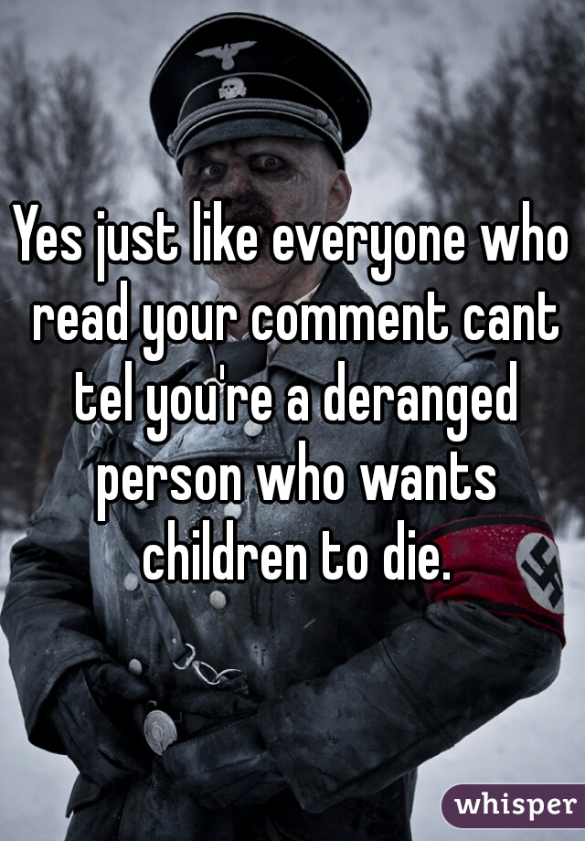 Yes just like everyone who read your comment cant tel you're a deranged person who wants children to die.