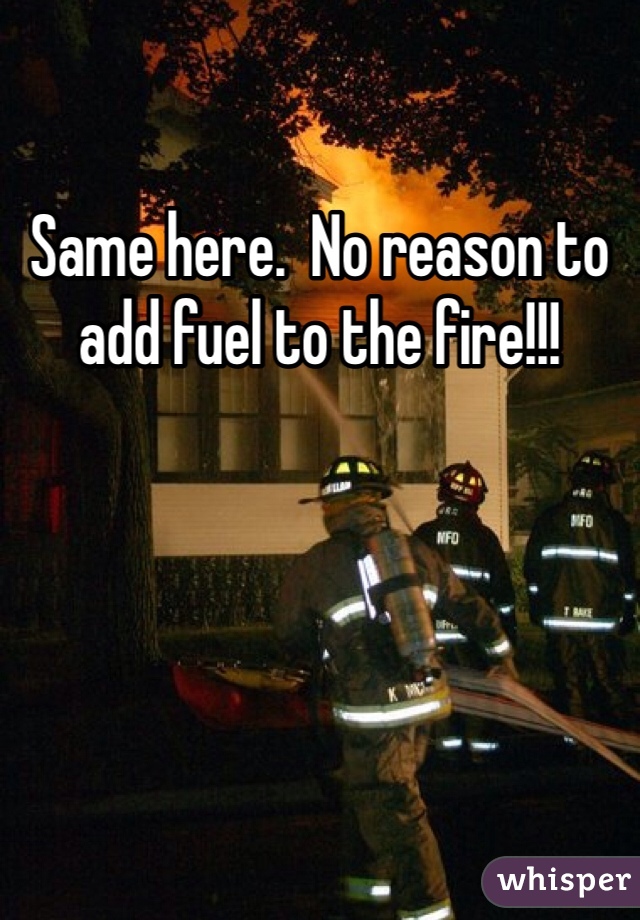 Same here.  No reason to add fuel to the fire!!!