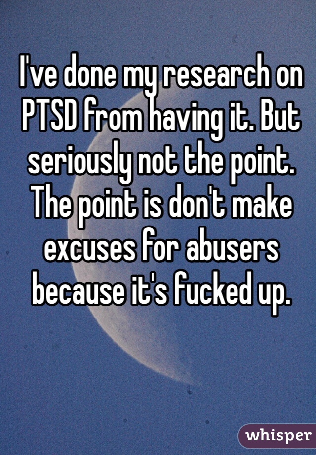 I've done my research on PTSD from having it. But seriously not the point. The point is don't make excuses for abusers because it's fucked up.