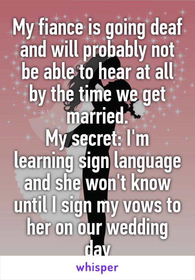 My fiance is going deaf and will probably not be able to hear at all by the time we get married.
My secret: I'm learning sign language and she won't know until I sign my vows to her on our wedding day