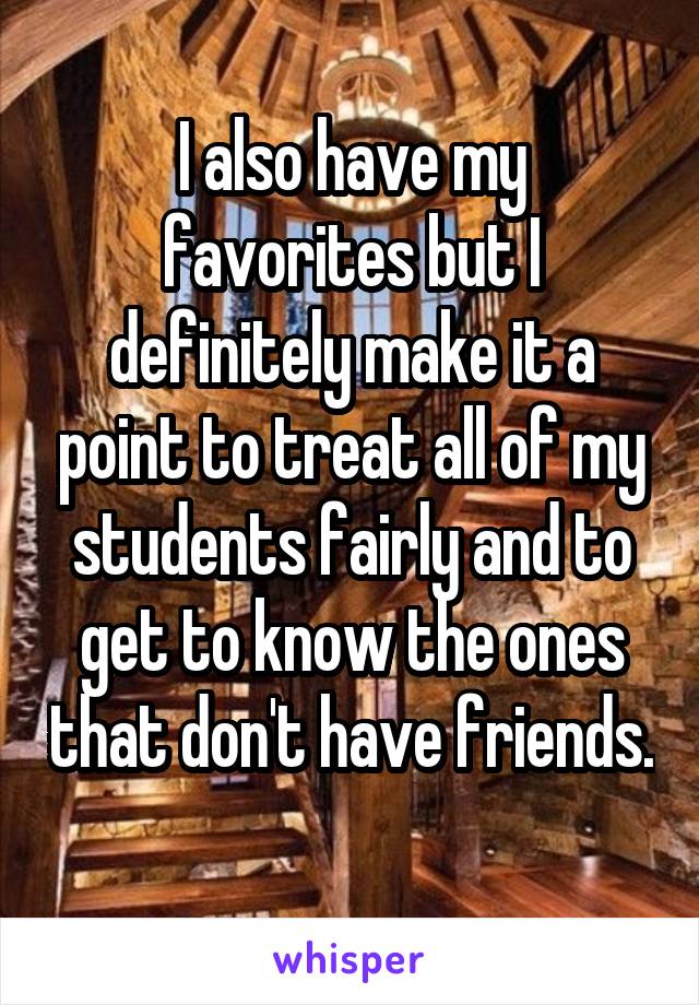 I also have my favorites but I definitely make it a point to treat all of my students fairly and to get to know the ones that don't have friends. 