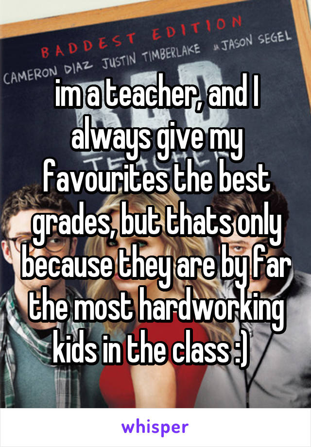 im a teacher, and I always give my favourites the best grades, but thats only because they are by far the most hardworking kids in the class :)  