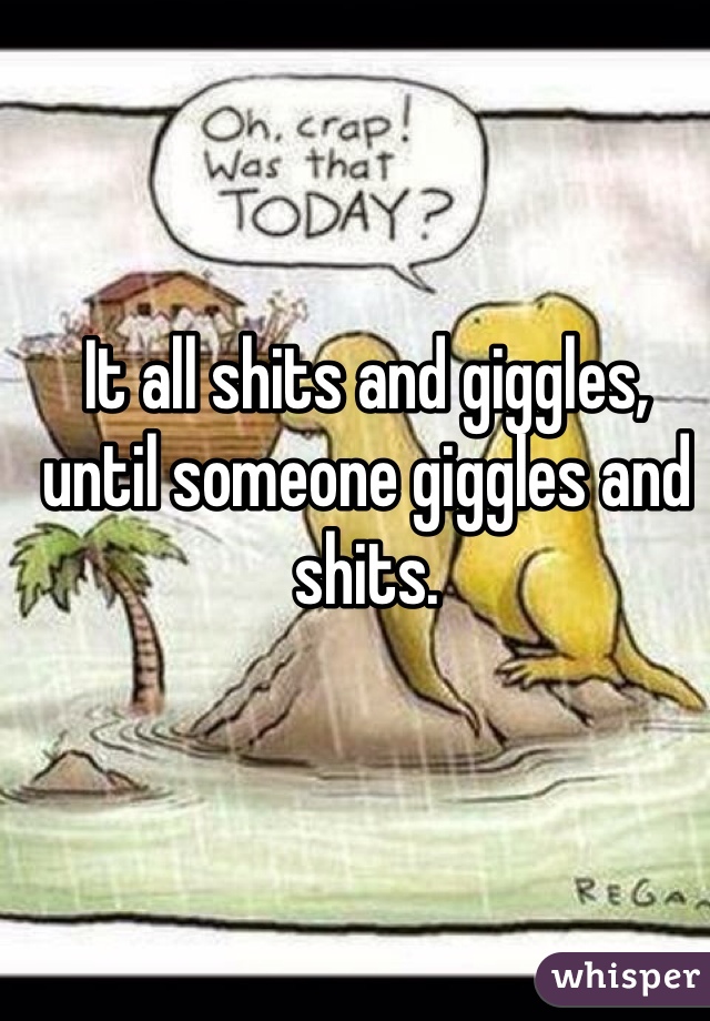 It all shits and giggles, until someone giggles and shits. 