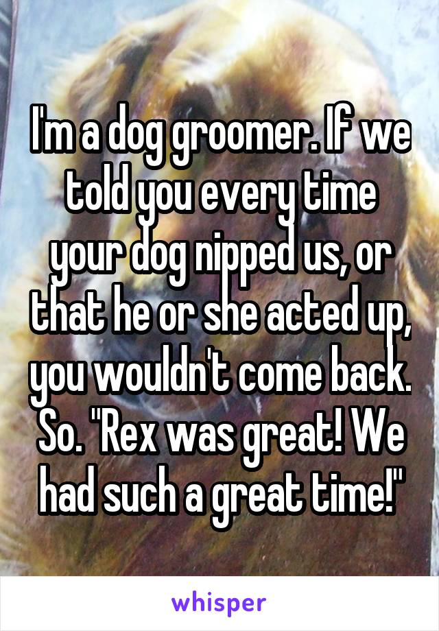 I'm a dog groomer. If we told you every time your dog nipped us, or that he or she acted up, you wouldn't come back. So. "Rex was great! We had such a great time!"