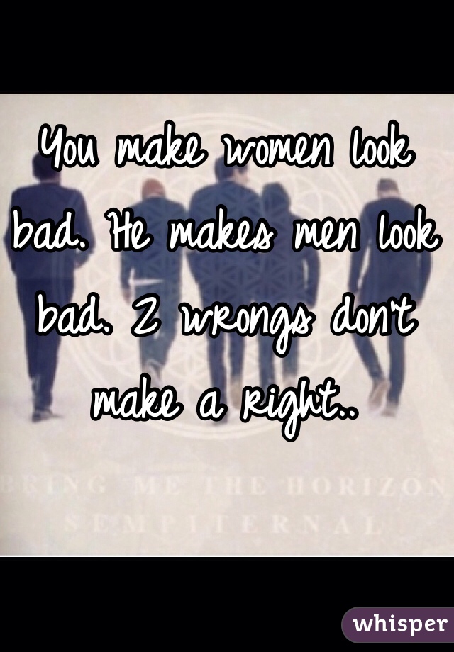 You make women look bad. He makes men look bad. 2 wrongs don't make a right..