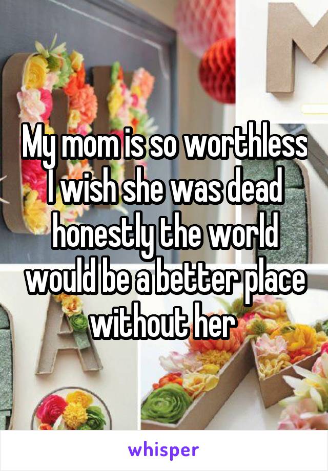 My mom is so worthless I wish she was dead honestly the world would be a better place without her 
