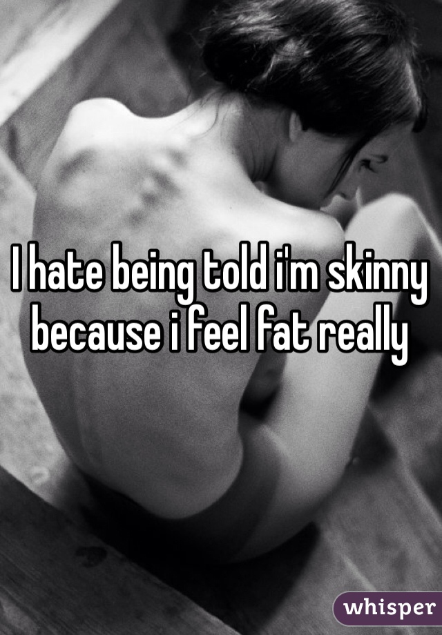 I hate being told i'm skinny because i feel fat really 
