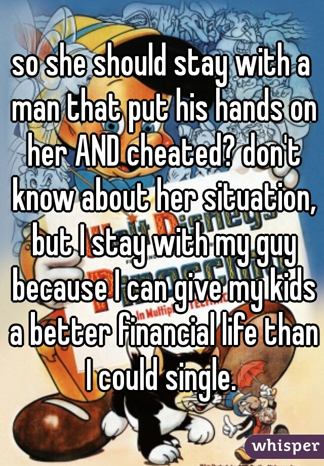 so she should stay with a man that put his hands on her AND cheated? don't know about her situation, but I stay with my guy because I can give my kids a better financial life than I could single. 