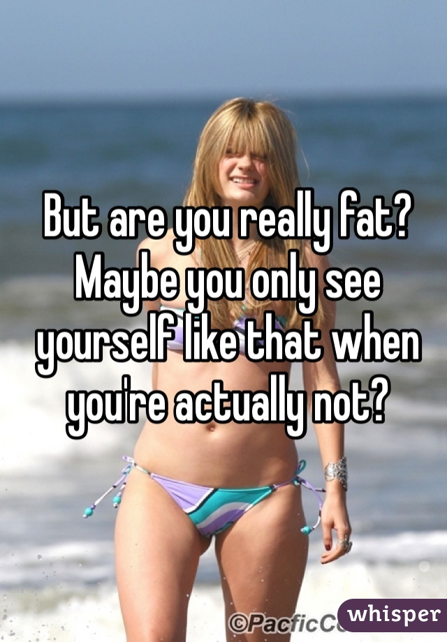 But are you really fat? Maybe you only see yourself like that when you're actually not?