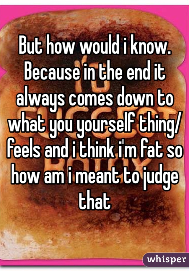 But how would i know. Because in the end it always comes down to what you yourself thing/feels and i think i'm fat so how am i meant to judge that 