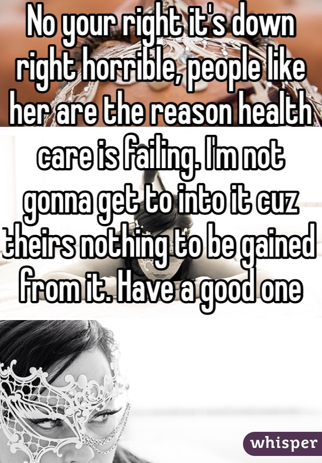 No your right it's down right horrible, people like her are the reason health care is failing. I'm not gonna get to into it cuz theirs nothing to be gained from it. Have a good one