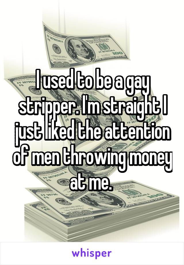 I used to be a gay stripper. I'm straight I just liked the attention of men throwing money at me. 