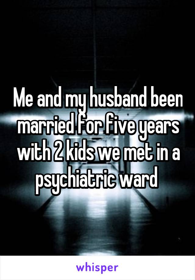 Me and my husband been married for five years with 2 kids we met in a psychiatric ward 