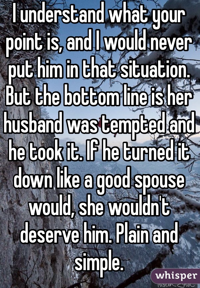 I understand what your point is, and I would never put him in that situation. But the bottom line is her husband was tempted and he took it. If he turned it down like a good spouse would, she wouldn't deserve him. Plain and simple.