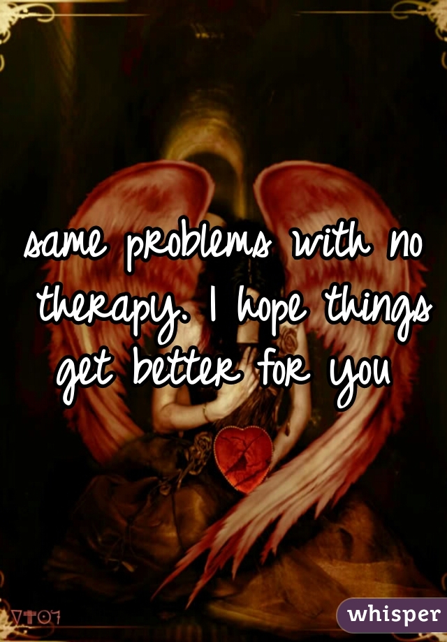 same problems with no therapy. I hope things get better for you 