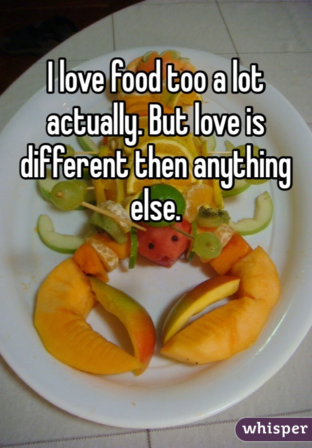 I love food too a lot actually. But love is different then anything else. 