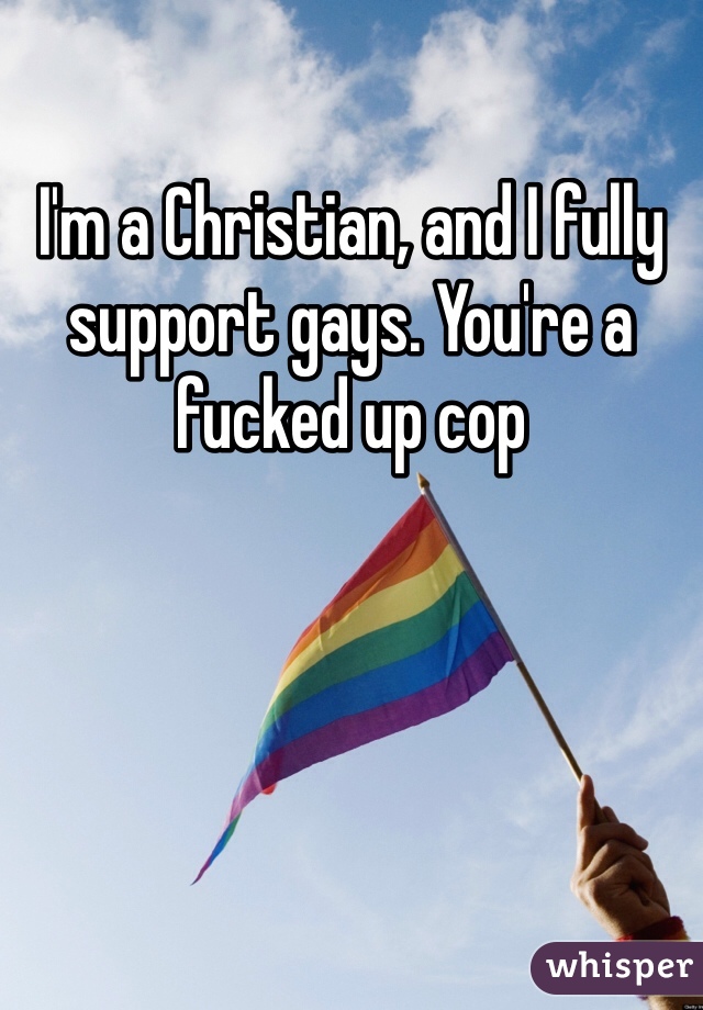 I'm a Christian, and I fully support gays. You're a fucked up cop 